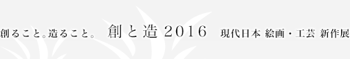 創ること。造ること。 創と造2016 現代日本 絵画・工芸 新作展展